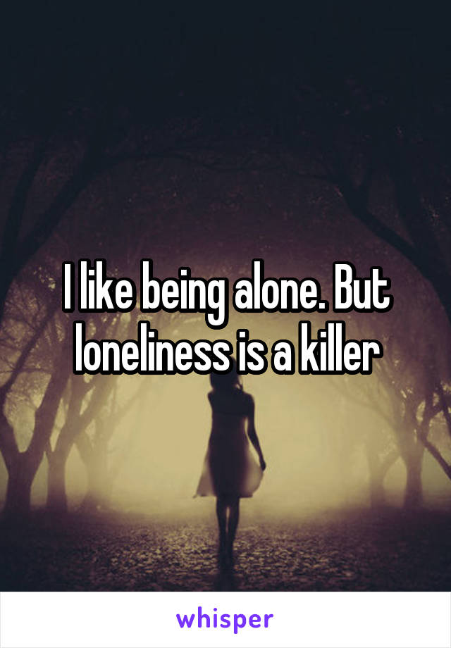 I like being alone. But loneliness is a killer