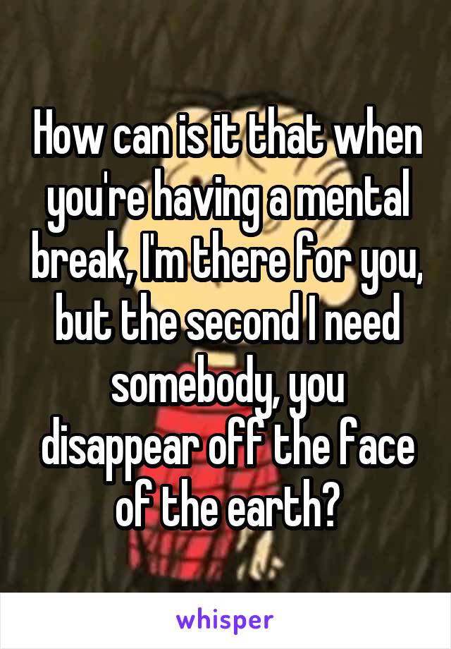 How can is it that when you're having a mental break, I'm there for you, but the second I need somebody, you disappear off the face of the earth?