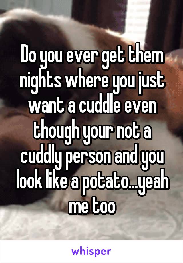 Do you ever get them nights where you just want a cuddle even though your not a cuddly person and you look like a potato...yeah me too