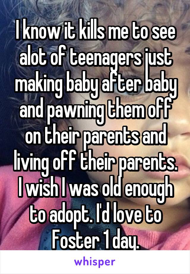 I know it kills me to see alot of teenagers just making baby after baby and pawning them off on their parents and living off their parents. I wish I was old enough to adopt. I'd love to Foster 1 day.