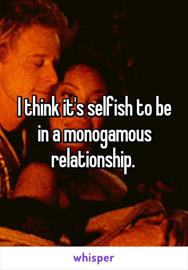 I think it's selfish to be in a monogamous relationship. 