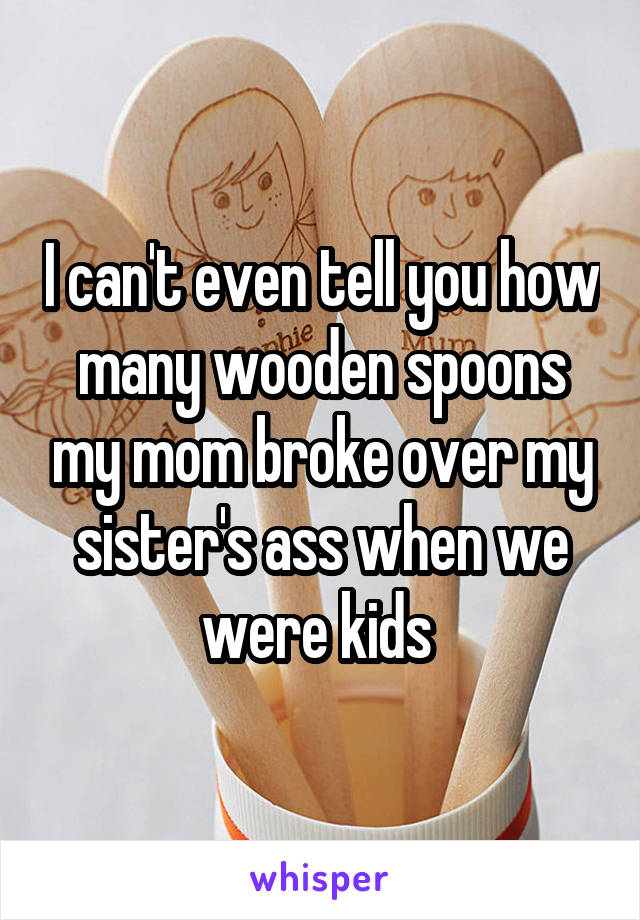 I can't even tell you how many wooden spoons my mom broke over my sister's ass when we were kids 