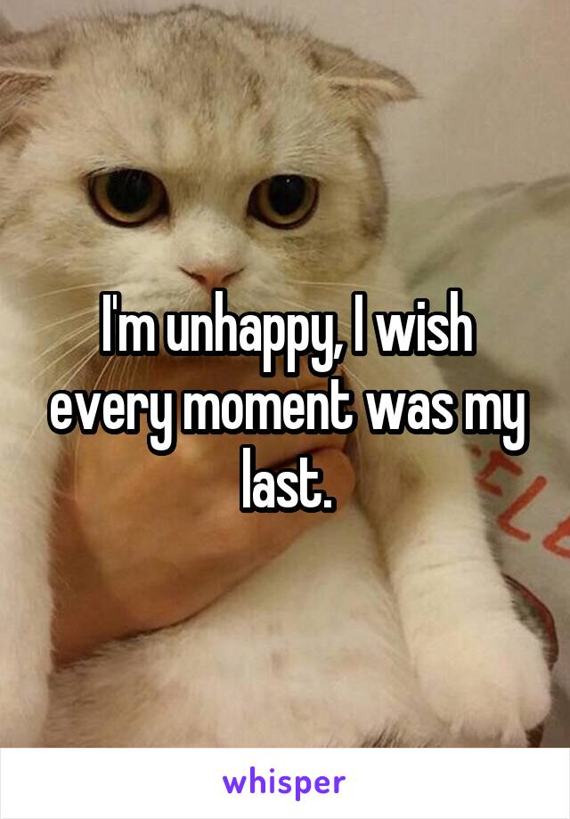 I'm unhappy, I wish every moment was my last.