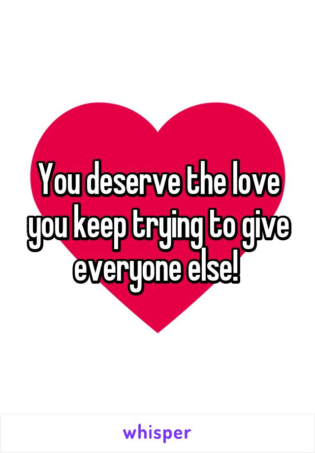 You deserve the love you keep trying to give everyone else! 