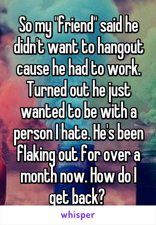 So my "friend" said he didn't want to hangout cause he had to work. Turned out he just wanted to be with a person I hate. He's been flaking out for over a month now. How do I get back? 