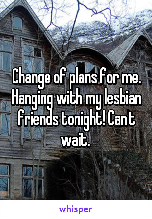 Change of plans for me. Hanging with my lesbian friends tonight! Can't wait. 