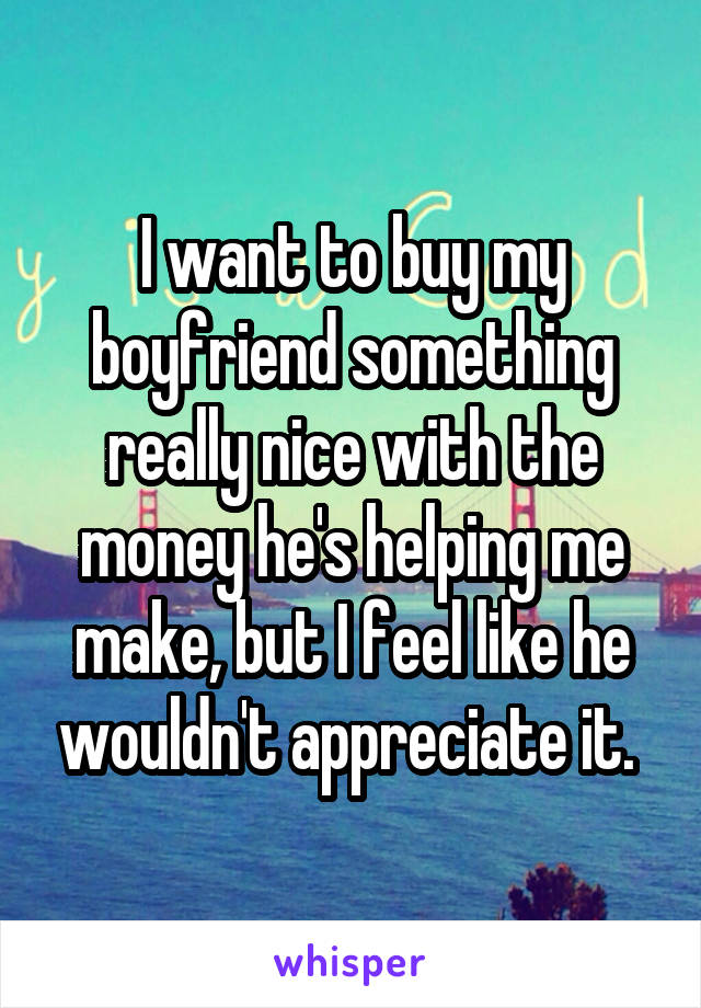I want to buy my boyfriend something really nice with the money he's helping me make, but I feel like he wouldn't appreciate it. 