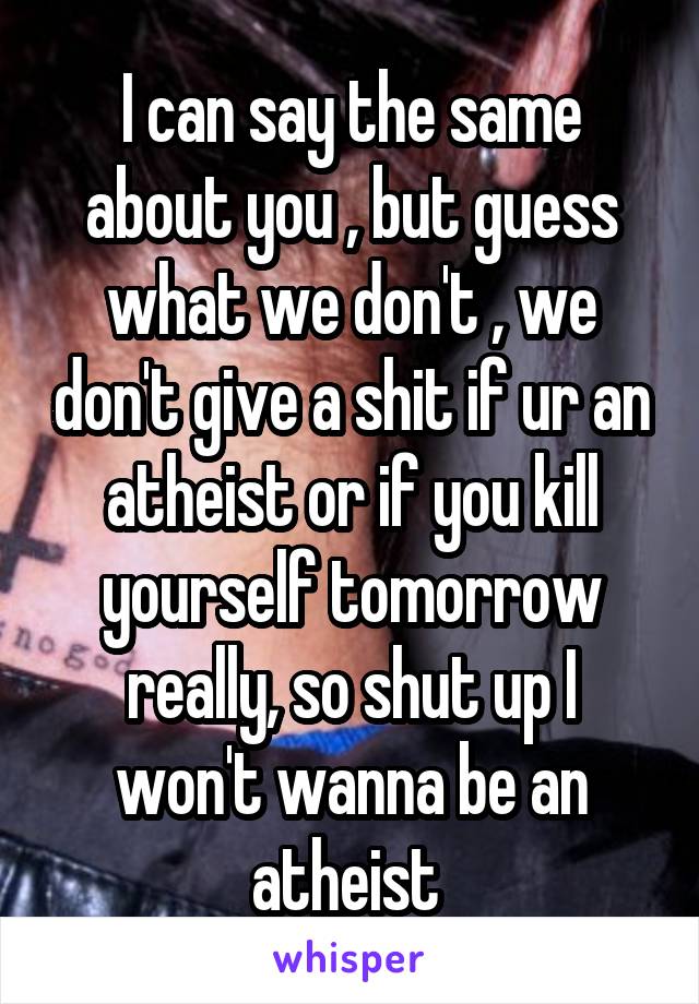 I can say the same about you , but guess what we don't , we don't give a shit if ur an atheist or if you kill yourself tomorrow really, so shut up I won't wanna be an atheist 