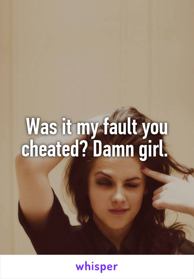 Was it my fault you cheated? Damn girl. 