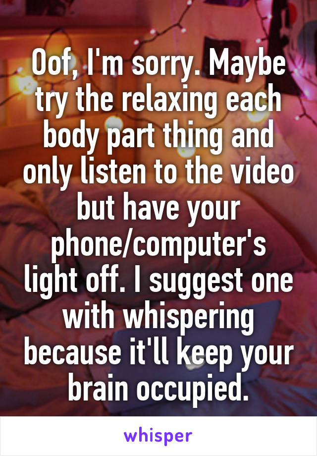 Oof, I'm sorry. Maybe try the relaxing each body part thing and only listen to the video but have your phone/computer's light off. I suggest one with whispering because it'll keep your brain occupied.