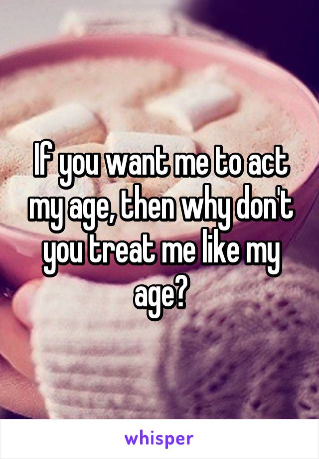 If you want me to act my age, then why don't you treat me like my age?