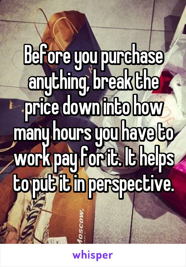 Before you purchase anything, break the price down into how many hours you have to work pay for it. It helps to put it in perspective. 