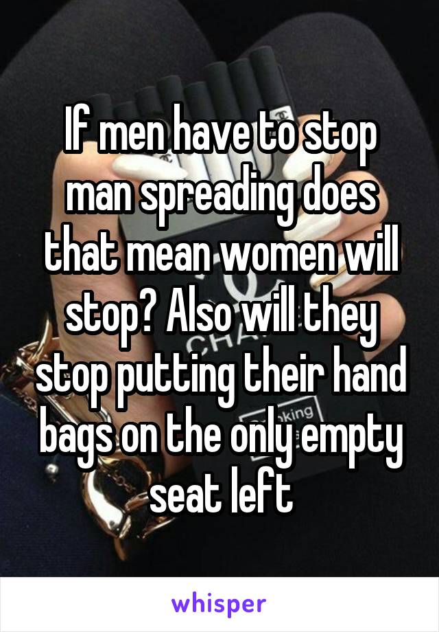 If men have to stop man spreading does that mean women will stop? Also will they stop putting their hand bags on the only empty seat left