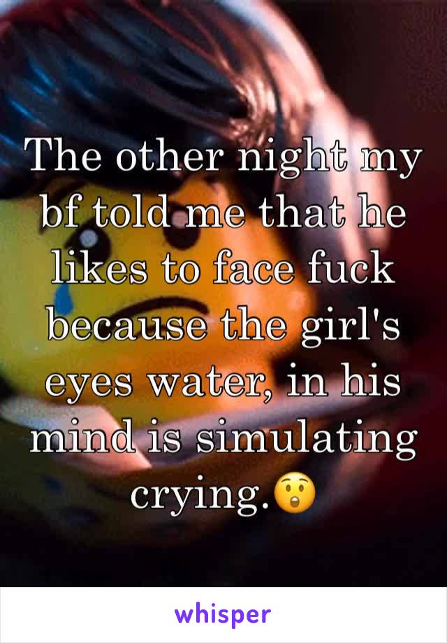 The other night my bf told me that he likes to face fuck because the girl's eyes water, in his mind is simulating crying.😲