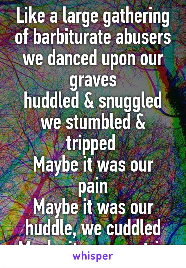 Like a large gathering of barbiturate abusers we danced upon our graves
huddled & snuggled
we stumbled & tripped 
Maybe it was our pain
Maybe it was our huddle, we cuddled
Maybe it was our trip