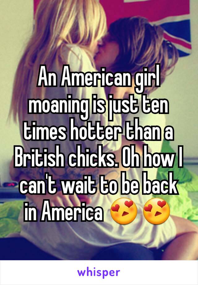 An American girl moaning is just ten times hotter than a British chicks. Oh how I can't wait to be back in America 😍😍