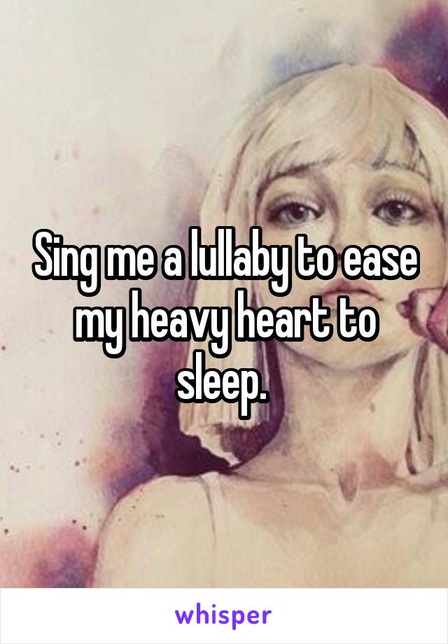 Sing me a lullaby to ease my heavy heart to sleep. 