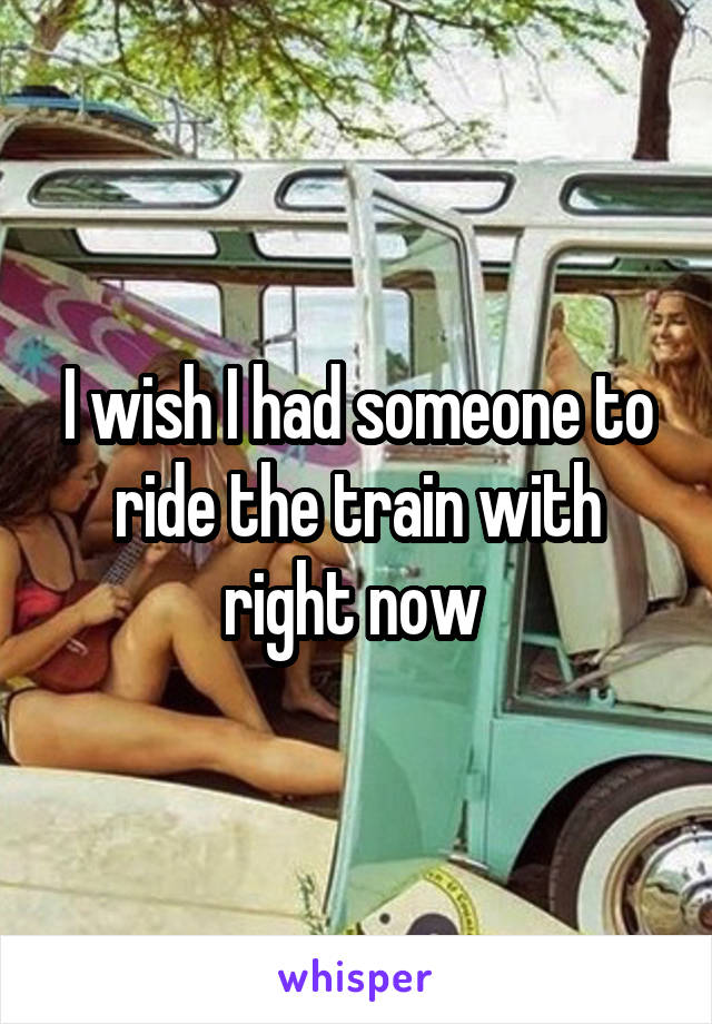 I wish I had someone to ride the train with right now 