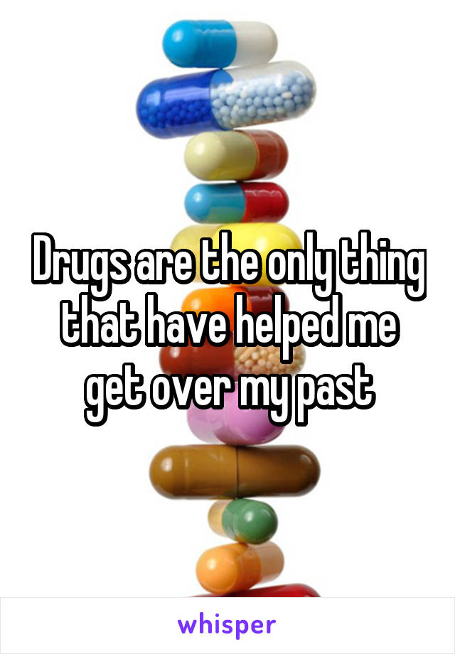 Drugs are the only thing that have helped me get over my past