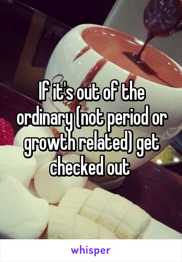 If it's out of the ordinary (not period or growth related) get checked out 