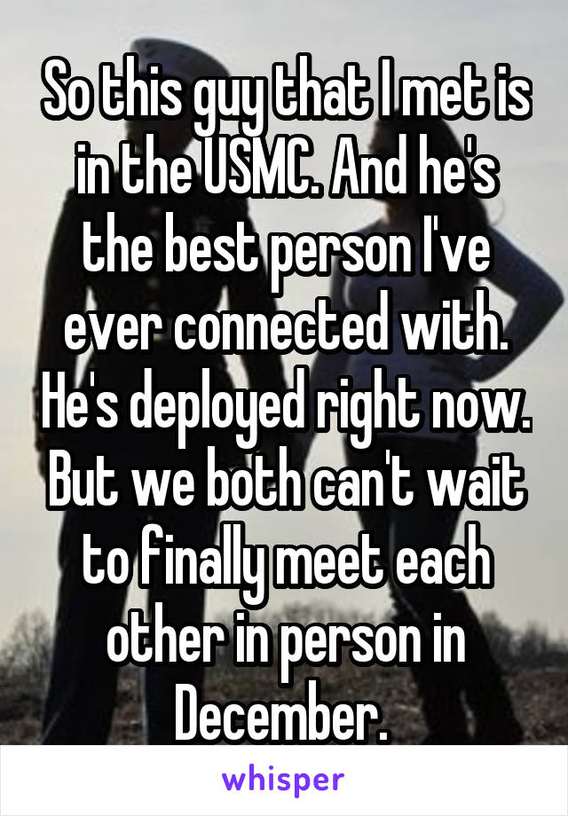 So this guy that I met is in the USMC. And he's the best person I've ever connected with. He's deployed right now. But we both can't wait to finally meet each other in person in December. 