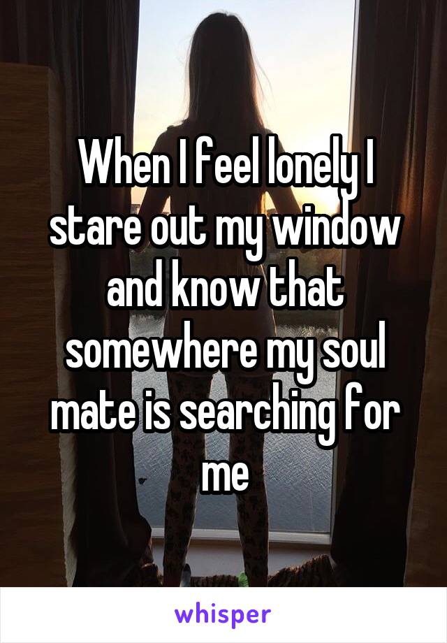 When I feel lonely I stare out my window and know that somewhere my soul mate is searching for me