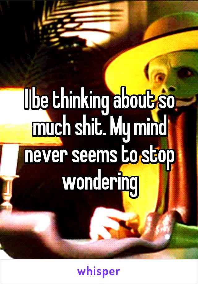 I be thinking about so much shit. My mind never seems to stop wondering