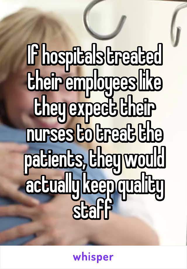 If hospitals treated their employees like they expect their nurses to treat the patients, they would actually keep quality staff 