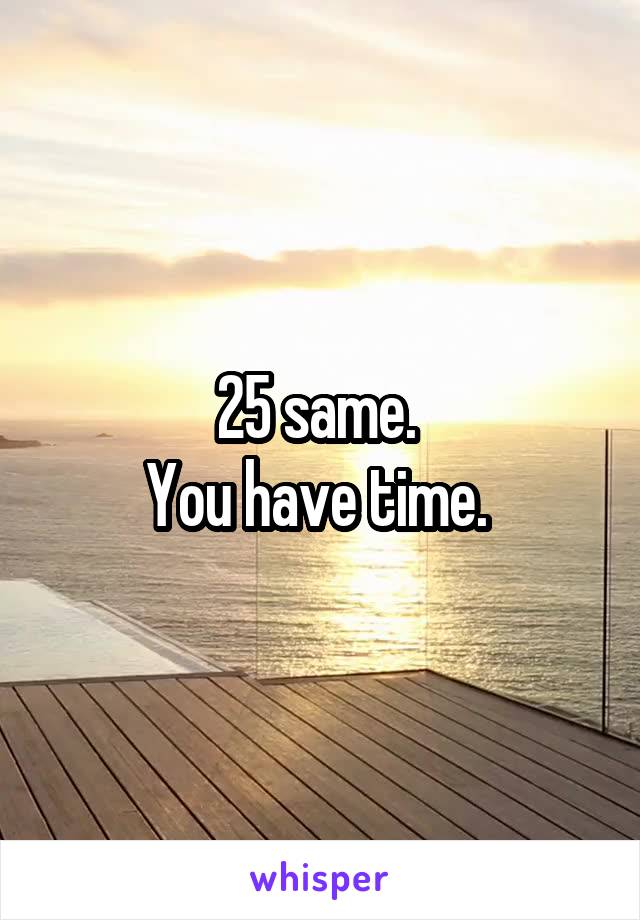 25 same. 
You have time. 