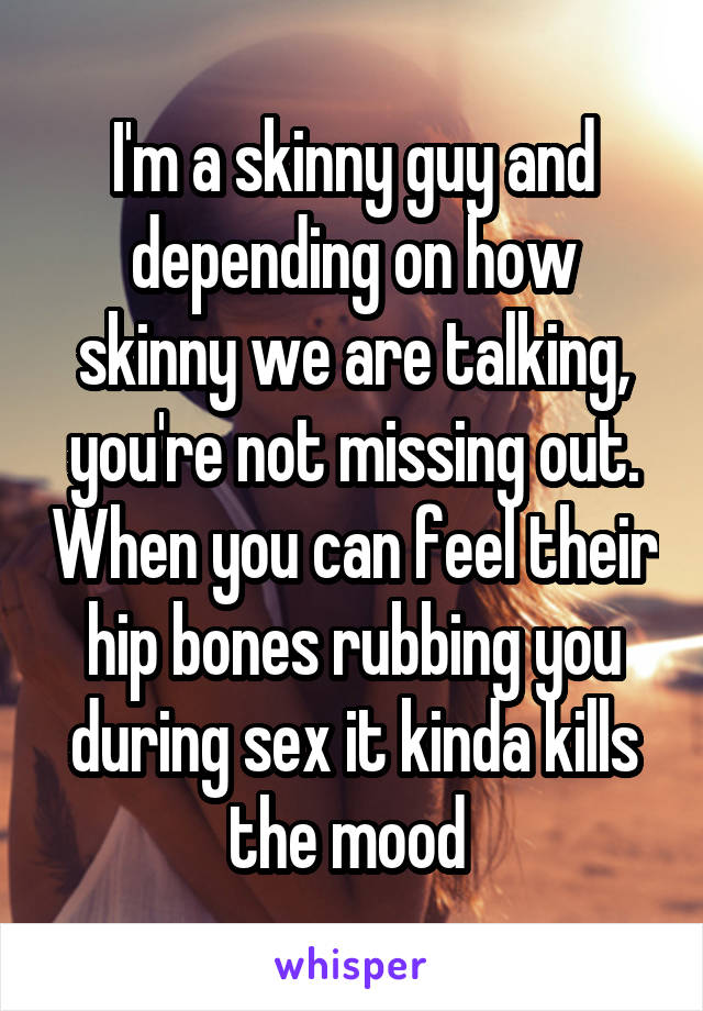 I'm a skinny guy and depending on how skinny we are talking, you're not missing out. When you can feel their hip bones rubbing you during sex it kinda kills the mood 