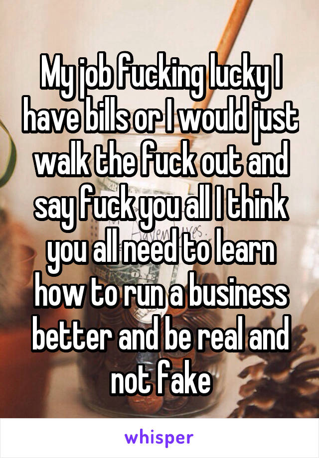 My job fucking lucky I have bills or I would just walk the fuck out and say fuck you all I think you all need to learn how to run a business better and be real and not fake