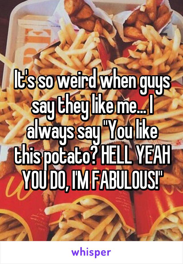 It's so weird when guys say they like me... I always say "You like this potato? HELL YEAH YOU DO, I'M FABULOUS!"