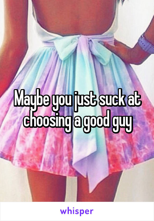 Maybe you just suck at choosing a good guy