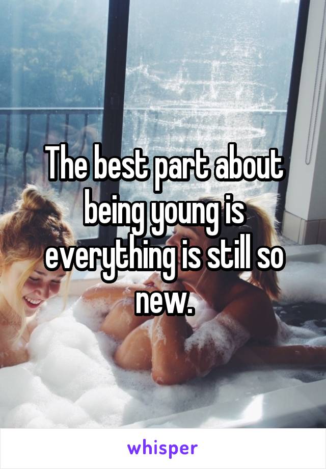 The best part about being young is everything is still so new.