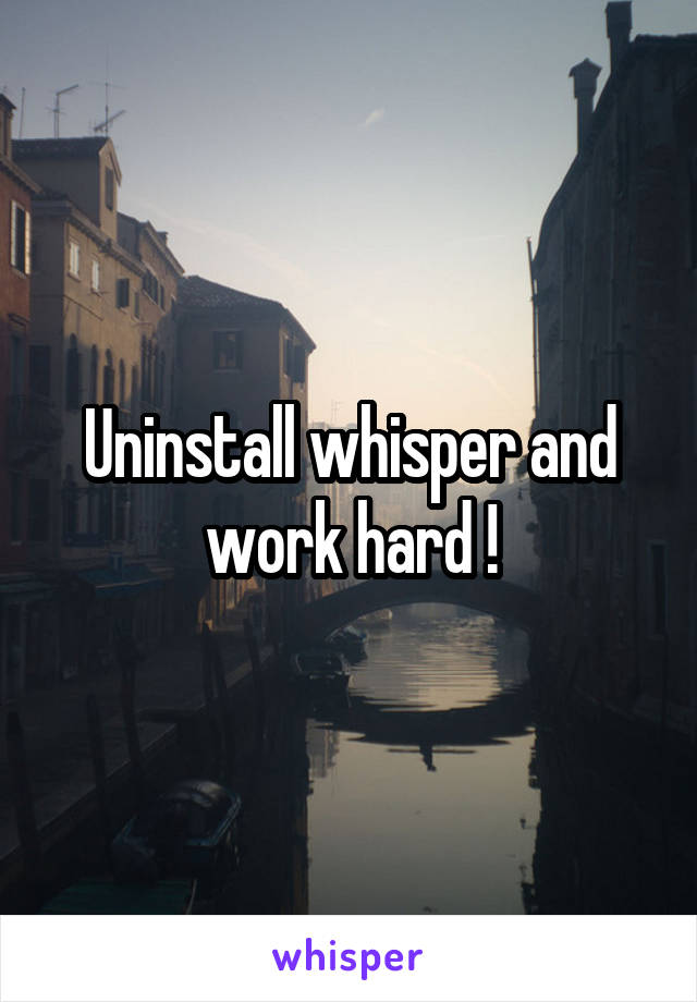 Uninstall whisper and work hard !