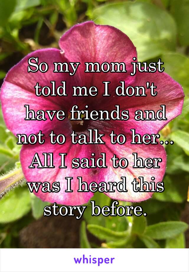 So my mom just told me I don't have friends and not to talk to her... All I said to her was I heard this story before.