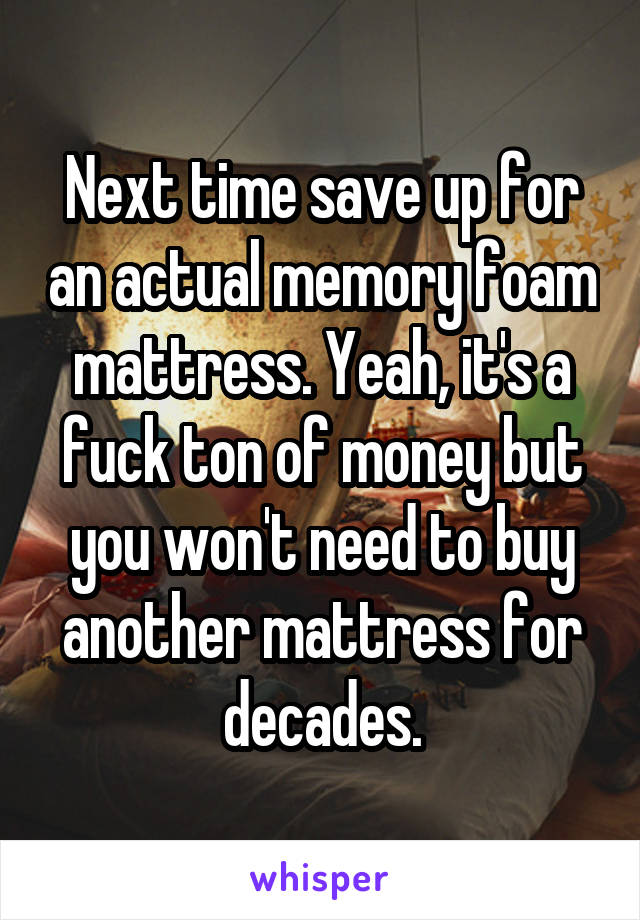 Next time save up for an actual memory foam mattress. Yeah, it's a fuck ton of money but you won't need to buy another mattress for decades.
