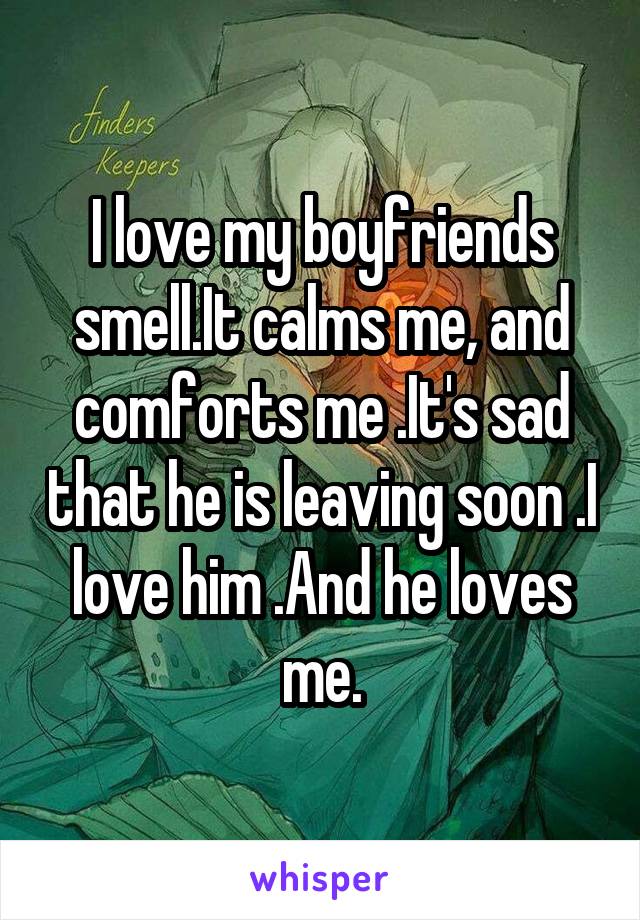 I love my boyfriends smell.It calms me, and comforts me .It's sad that he is leaving soon .I love him .And he loves me.