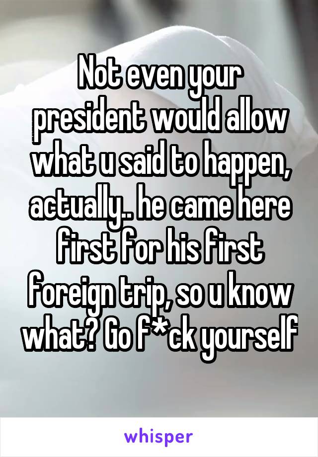 Not even your president would allow what u said to happen, actually.. he came here first for his first foreign trip, so u know what? Go f*ck yourself 