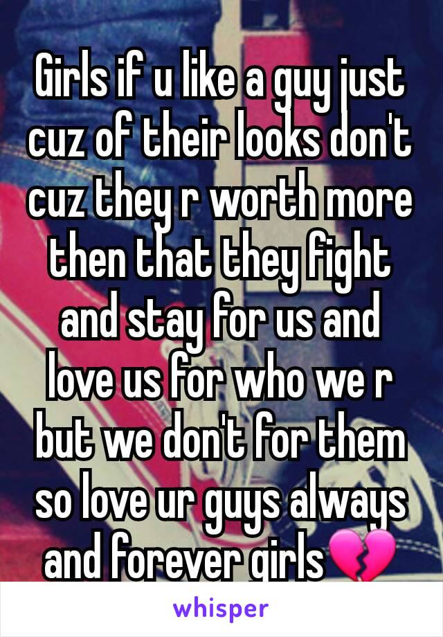 Girls if u like a guy just cuz of their looks don't cuz they r worth more then that they fight and stay for us and love us for who we r but we don't for them so love ur guys always and forever girls💔