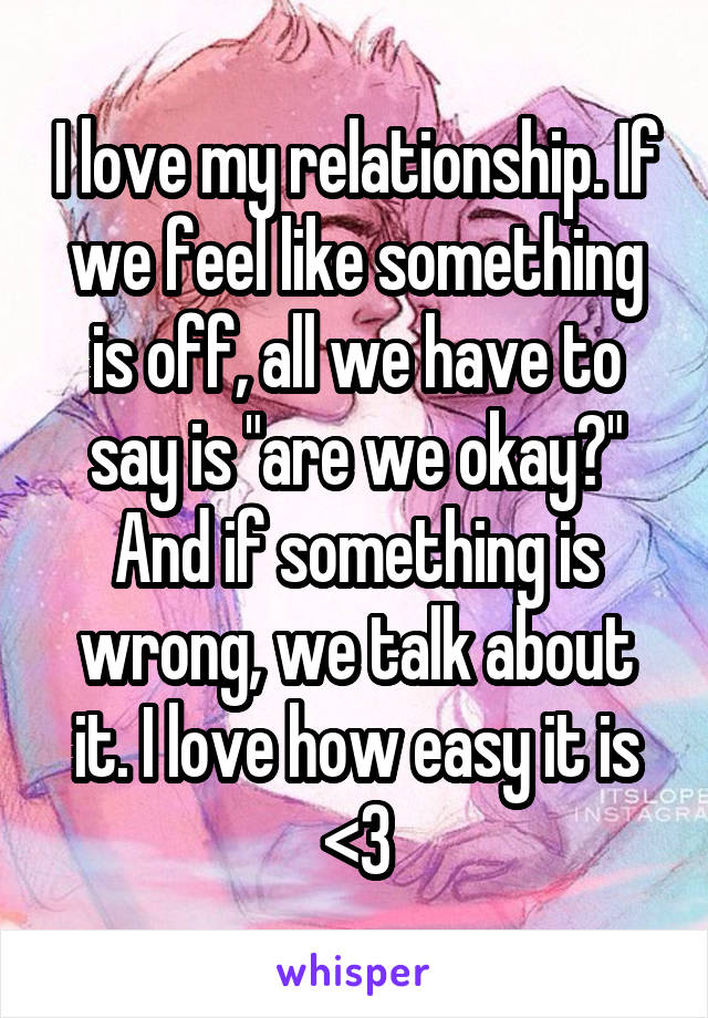 I love my relationship. If we feel like something is off, all we have to say is "are we okay?" And if something is wrong, we talk about it. I love how easy it is <3