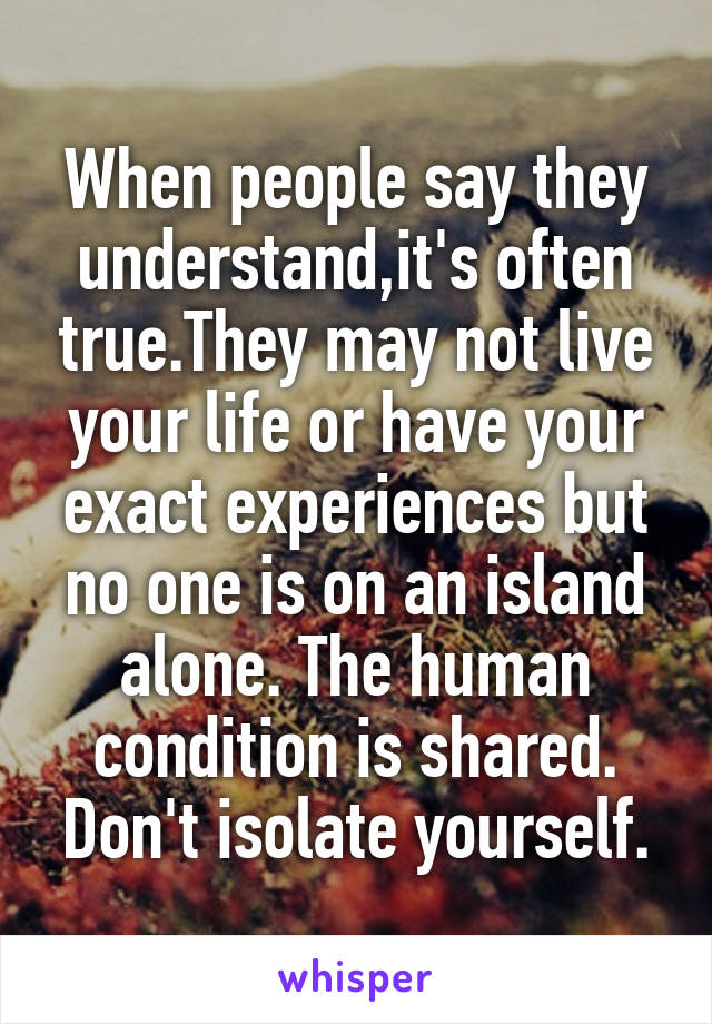 When people say they understand,it's often true.They may not live your life or have your exact experiences but no one is on an island alone. The human condition is shared. Don't isolate yourself.