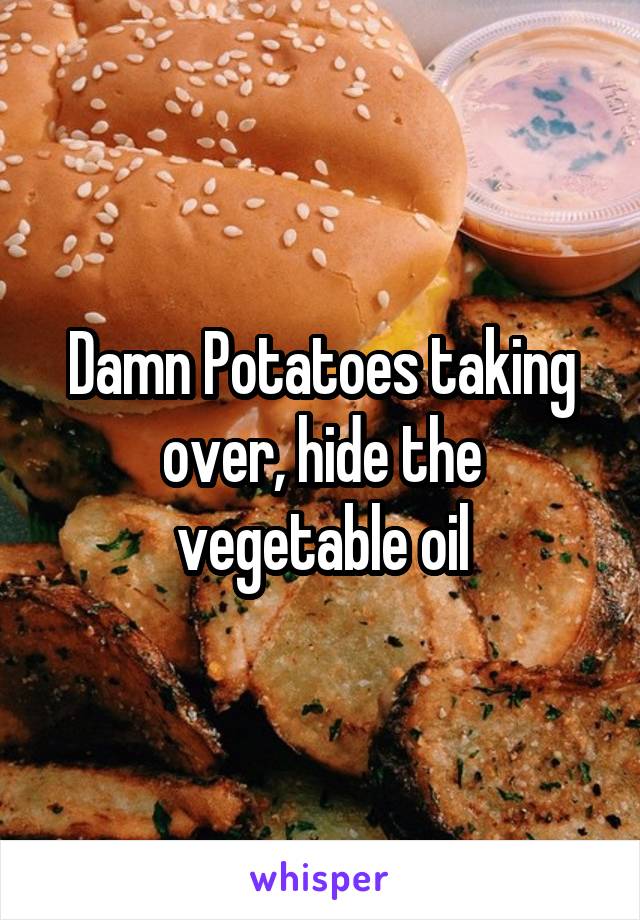 Damn Potatoes taking over, hide the vegetable oil