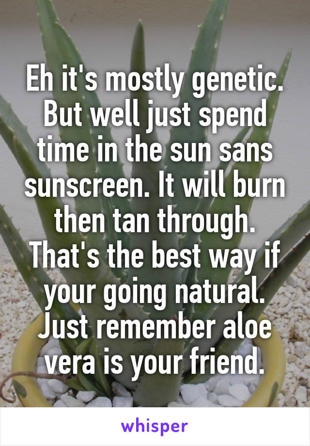Eh it's mostly genetic. But well just spend time in the sun sans sunscreen. It will burn then tan through. That's the best way if your going natural. Just remember aloe vera is your friend.