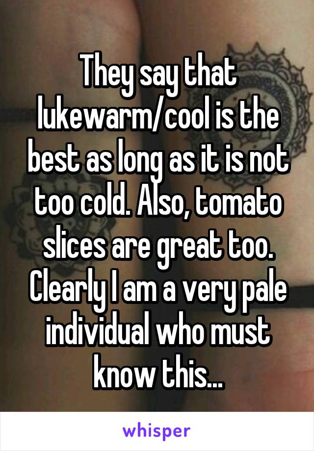 They say that lukewarm/cool is the best as long as it is not too cold. Also, tomato slices are great too. Clearly I am a very pale individual who must know this...