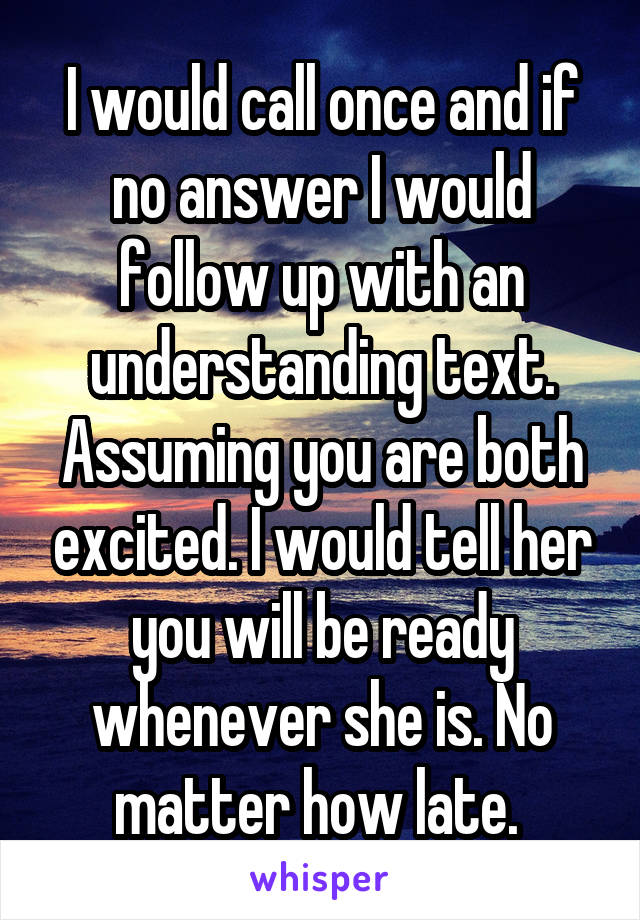 I would call once and if no answer I would follow up with an understanding text. Assuming you are both excited. I would tell her you will be ready whenever she is. No matter how late. 