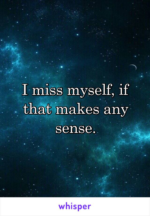 I miss myself, if that makes any sense.