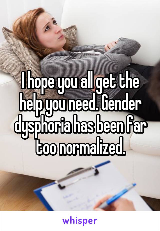 I hope you all get the help you need. Gender dysphoria has been far too normalized.