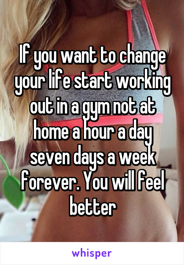 If you want to change your life start working out in a gym not at home a hour a day seven days a week forever. You will feel better