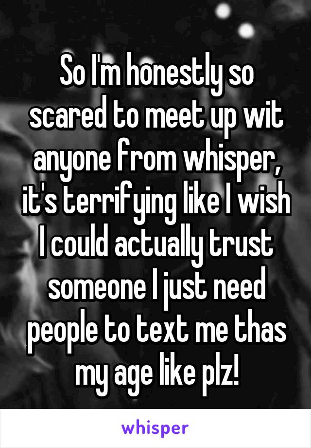 So I'm honestly so scared to meet up wit anyone from whisper, it's terrifying like I wish I could actually trust someone I just need people to text me thas my age like plz!